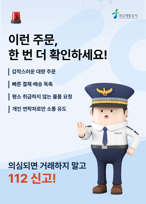 이런 주문, 한 번 더 확인하세요! * 갑작스러운 대량 주문 * 빠른 결제·배송 독촉 * 평소 취급하지 않는 물품 요청 * 개인 연락처로만 소통 유도 의심되면 거래하지 말고 112 신고!